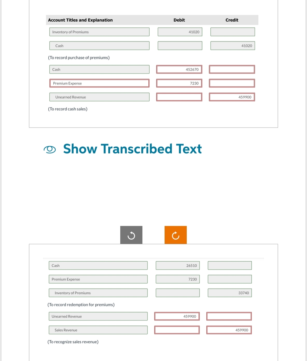Account Titles and Explanation
Inventory of Premiums
Cash
(To record purchase of premiums)
Cash
Premium Expense
Unearned Revenue
(To record cash sales)
Cash
Premium Expense
Inventory of Premiums
(To record redemption for premiums)
O Show Transcribed Text
Unearned Revenue
Sales Revenue
(To recognize sales revenue)
Debit
G
60 000
41020
452670
7230
26510
7230
459900
Credit
41020
000
459900
33740
459900