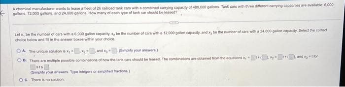 A chemical manufacturer wants to lease a fleet of 26 railroad tank cars with a combined carrying capacity of 480,000 gallons. Tank cars with three different carrying capacities are available: 6,000
gallons, 12,000 gallons, and 24,000 gallons. How many of each type of tank car should be leased?
Let x, be the number of cars with a 6,000 galtion capacity, x, be the number of cars with a 12.000 gallon capacity, and x, be the number of cars with a 24,000 gallon capacity. Select the correct
choice below and fill in the answer boxes within your choice.
OA. The unique solution is x,x₂
(Simplify your answers.)
OB. There are multiple possible combinations of how the tank cars should be leased. The combinations are obtained from the equations x
SIS
(Simplify your answers Type integers or simplified fractions.)
OC. There is no solution.
and x 1 for