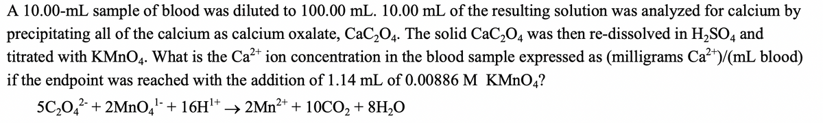 A 10.00-mL sample of blood was diluted to 100.00 mL. 10.00 mL of the resulting solution was analyzed for calcium by
precipitating all of the calcium as calcium oxalate, CaC₂O4. The solid CaC₂O4 was then re-dissolved in H₂SO4 and
titrated with KMnO4. What is the Ca²+ ion concentration in the blood sample expressed as (milligrams Ca²+)/(mL blood)
if the endpoint was reached with the addition of 1.14 mL of 0.00886 M KMnO4?
2+
1-
5C₂04² + 2MnO4¹ + 16H¹+→2Mn²+ + 10CO₂ + 8H₂O
2