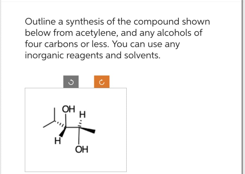 Outline a synthesis of the compound shown
below from acetylene, and any alcohols of
four carbons or less. You can use any
inorganic reagents and solvents.
OH
H
I.,,
OH