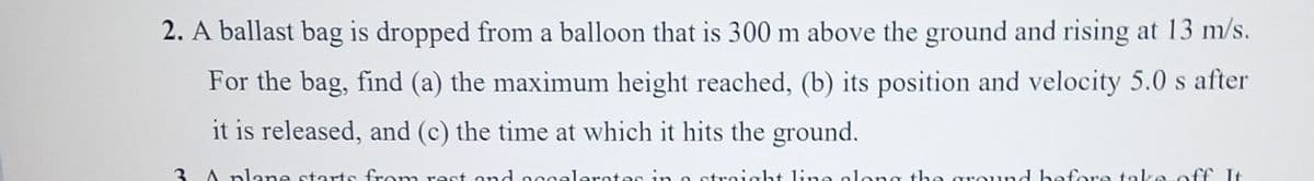 2. A ballast bag is dropped from a balloon that is 300 m above the ground and rising at 13 m/s.
For the bag, find (a) the maximum height reached, (b) its position and velocity 5.0 s after
it is released, and (c) the time at which it hits the ground.
traight ling along the ground before take off. It
3
A plane starts from rest and accelerates in