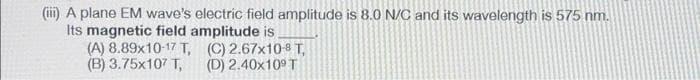 (iii) A plane EM wave's electric field amplitude is 8.0 N/C and its wavelength is 575 nm.
Its magnetic field amplitude is
(A) 8.89x10-17 T,
(B) 3.75x107 T,
(C) 2.67x10-8 T,
(D) 2.40x109 T