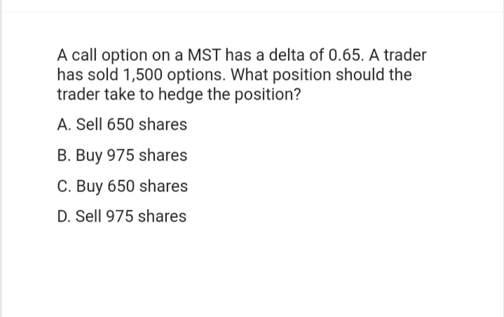 A call option on a MST has a delta of 0.65. A trader
has sold 1,500 options. What position should the
trader take to hedge the position?
A. Sell 650 shares
B. Buy 975 shares
C. Buy 650 shares
D. Sell 975 shares
