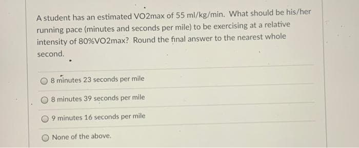 A student has an estimated VO2max of 55 ml/kg/min. What should be his/her
running pace (minutes and seconds per mile) to be exercising at a relative
intensity of 80% VO2max? Round the final answer to the nearest whole
second.
8 minutes 23 seconds per mile
8 minutes 39 seconds per mile
9 minutes 16 seconds per mile
None of the above.