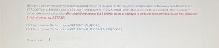 Blossom Company must perform an impairment test on its equipment. The equipment will produce the following cash flows: Year 1.
$37,000: Year 2,546,000; Year 3, $56,000. The discount rate is 12%. What is the value in use for this equipment? Use the present
value table in your calculation. (For calculation purposes, use 5 decimal places as displayed in the factor table provided. Round final answer to
2 decimal places, e.g. 5,275.25)
Click here to view the factor table PRESENT VALUE OF 1.
Click here to view the factor table PRESENT VALUE OF AN ANNUITY OF 1.
Value in use
$