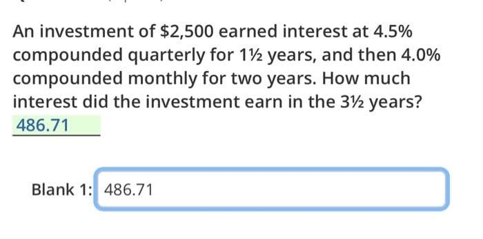 An investment of $2,500 earned interest at 4.5%
compounded quarterly for 1½ years, and then 4.0%
compounded monthly for two years. How much
interest did the investment earn in the 3½ years?
486.71
Blank 1: 486.71