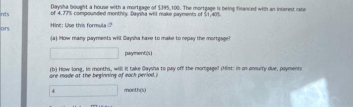 nts
ors
Daysha bought a house with a mortgage of $395,100. The mortgage is being financed with an interest rate
of 4.77% compounded monthly. Daysha will make payments of $1,405.
Hint: Use this formula
(a) How many payments will Daysha have to make to repay the mortgage?
payment(s)
(b) How long, in months, will it take Daysha to pay off the mortgage? (Hint: In an annuity due, payments
are made at the beginning of each period.)
month(s)
4
muiden
