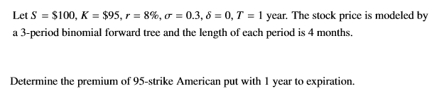 Let S = $100, K = $95, r = 8%, o = 0.3, 6 = 0, T = 1 year. The stock price is modeled by
a 3-period binomial forward tree and the length of each period is 4 months.
Determine the premium of 95-strike American put with 1 year to expiration.