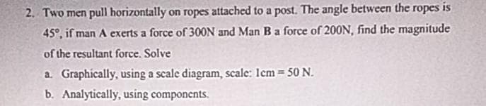 2. Two men pull horizontally on ropes attached to a post. The angle between the ropes is
45°, if man A exerts a force of 300N and Man B a force of 200N, find the magnitude
of the resultant force. Solve
a. Graphically, using a scale diagram, scale: 1cm = 50 N.
b. Analytically, using components.