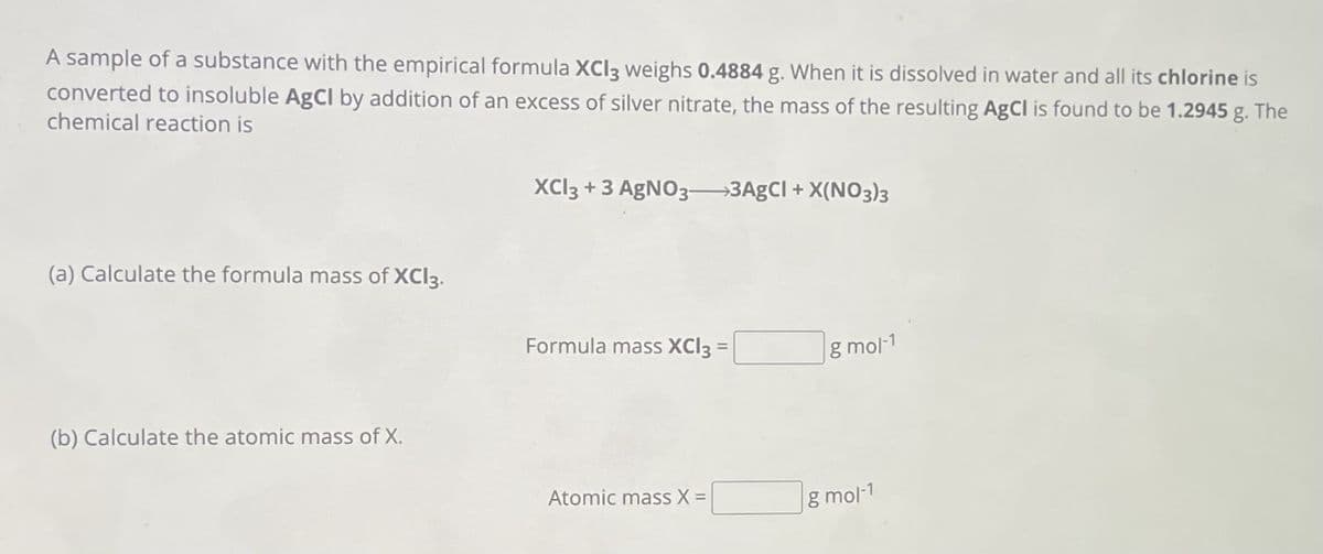 A sample of a substance with the empirical formula XCI3 weighs 0.4884 g. When it is dissolved in water and all its chlorine is
converted to insoluble AgCl by addition of an excess of silver nitrate, the mass of the resulting AgCl is found to be 1.2945 g. The
chemical reaction is
(a) Calculate the formula mass of XCI3.
(b) Calculate the atomic mass of X.
XCl3 + 3 AgNO3-3AgCl + X(NO3)3
Formula mass XCI3 =
Atomic mass X =
g mol-1
g mol-1