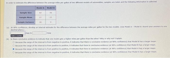 In order to estimate the difference between the average miles per gallon of two different models of automobiles, samples are taken and the following information is collected.
Model A
mpg to
Sample Size
Sample Mean
Sample Variance
(a) At 98% confidence, develop an interval estimate for the difference between the average miles per gallon for the two models. (Use Model A-Model B. Round your answers to one
decimal place.)
27
Model B
16
56
23
9
mpg
Enter a number
(b) Is there conclusive evidence to indicate that one model gets a higher miles per gallon than the other? Why or why not? Explain.
O Because the range of the interval is from negative to positive, it indicates that there is conclusive evidence (at 98% confidence) that Model B has a larger mean.
O Because the range of the interval is from positive to positive, it indicates that there is conclusive evidence (at 98% confidence) that Model B has a larger mean.
Because the range of the interval is from positive to positive, it indicates that there is conclusive evidence (at 98% confidence) that Model A has a larger mean.
O Because the range of the interval is from negative to positive, it indicates that there is conclusive evidence (at 98% confidence) that Model A has a larger mean