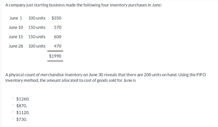 A company just starting business made the following four inventory purchases in June:
June 1 100 units
June 10
150 units
June 15
150 units
June 28 100 units
A physical count of merchandise inventory on June 30 reveals that there are 200 units on hand. Using the FIFO
inventory method, the amount allocated to cost of goods sold for June is
$1260.
Ⓒ$870.
$1120.
$350
570
600
470
$1990
Ⓒ$730.