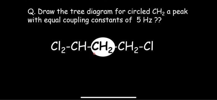 Q. Draw the tree diagram for circled CH₂ a peak
with equal coupling constants of 5 Hz ??
Cl₂-CH-CH₂ CH₂-CI