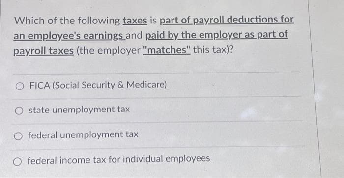 Which of the following taxes is part of payroll deductions for
an employee's earnings and paid by the employer as part of
payroll taxes (the employer "matches" this tax)?
O FICA (Social Security & Medicare)
O state unemployment tax
O federal unemployment tax
O federal income tax for individual employees.