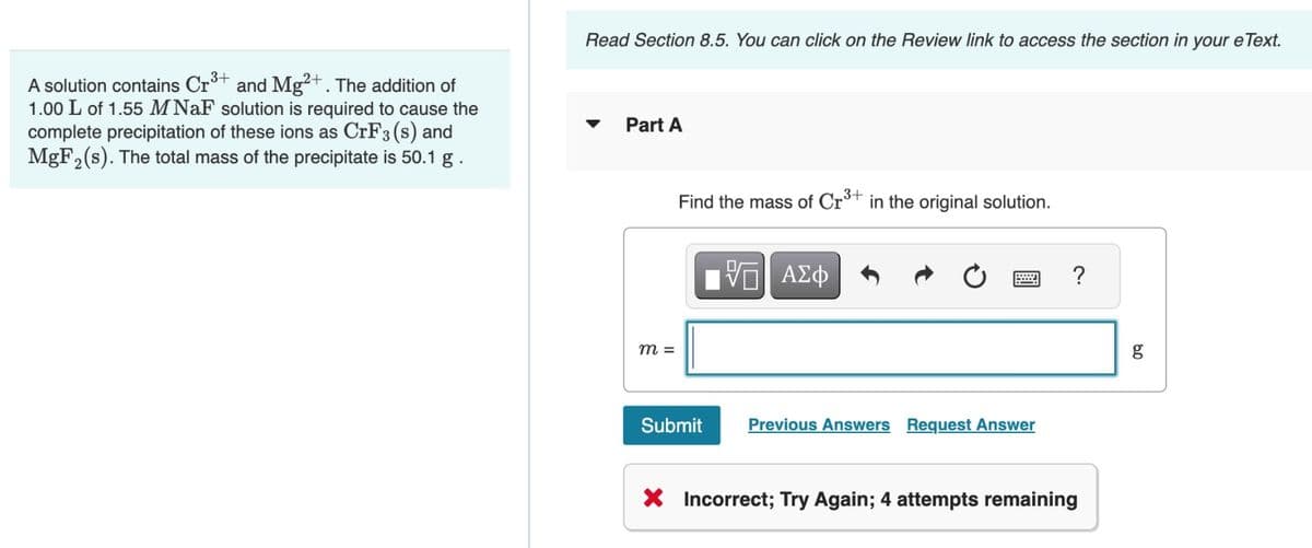 A solution contains Cr³+ and Mg²+. The addition of
1.00 L of 1.55 M NaF solution is required to cause the
complete precipitation of these ions as CrF3 (s) and
MgF₂(s). The total mass of the precipitate is 50.1 g.
Read Section 8.5. You can click on the Review link to access the section in your e Text.
Part A
m =
Find the mass of Cr³+ in the original solution.
Submit
VO ΑΣΦ
=
Previous Answers Request Answer
?
X Incorrect; Try Again; 4 attempts remaining
09
g