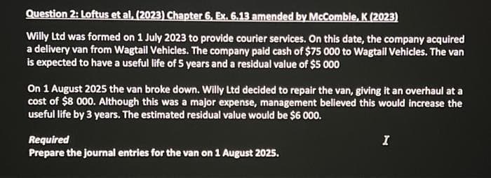 Question 2: Loftus et al, (2023) Chapter 6, Ex. 6.13 amended by McCombie, K (2023)
Willy Ltd was formed on 1 July 2023 to provide courier services. On this date, the company acquired
a delivery van from Wagtail Vehicles. The company paid cash of $75 000 to Wagtail Vehicles. The van
is expected to have a useful life of 5 years and a residual value of $5 000
On 1 August 2025 the van broke down. Willy Ltd decided to repair the van, giving it an overhaul at a
cost of $8 000. Although this was a major expense, management believed this would increase the
useful life by 3 years. The estimated residual value would be $6 000.
Required
Prepare the journal entries for the van on 1 August 2025.
I