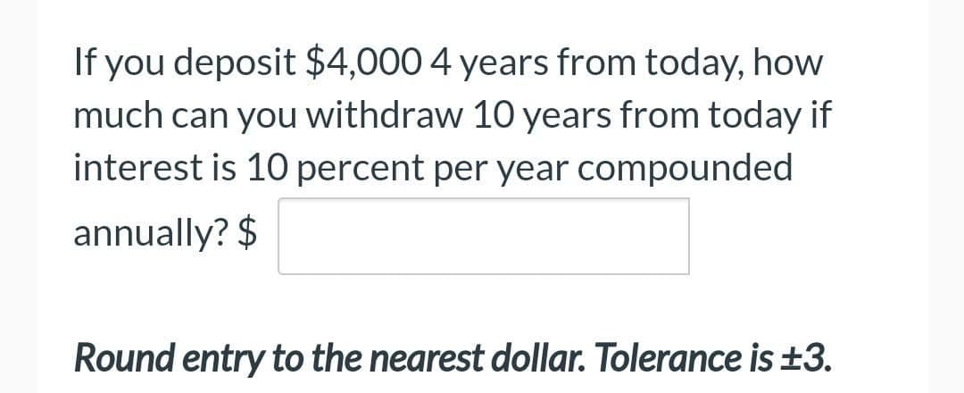 If you deposit $4,000 4 years from today, how
much can you withdraw 10 years from today if
interest is 10 percent per year compounded
annually? $
Round entry to the nearest dollar. Tolerance is ±3.