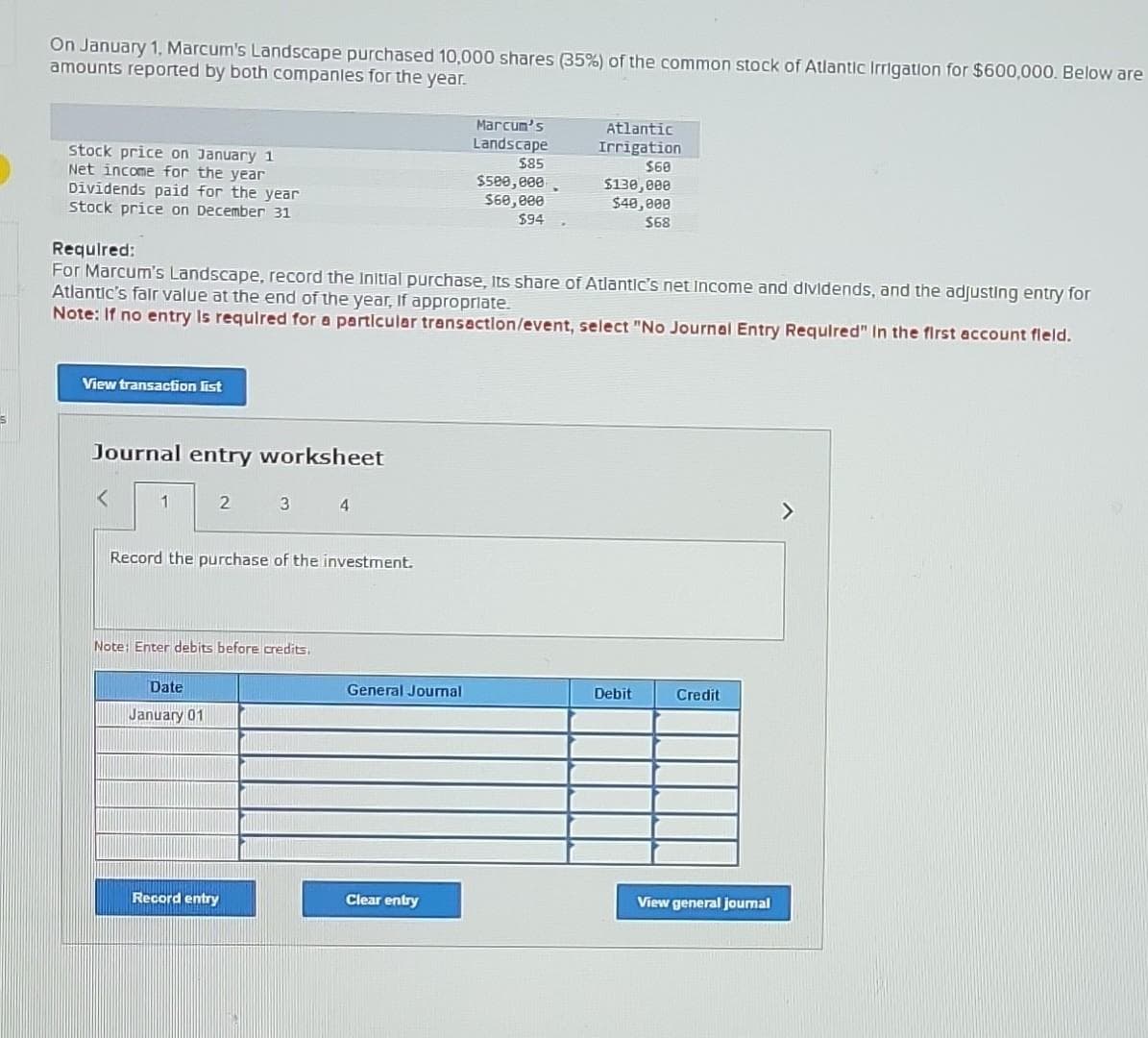 S
On January 1, Marcum's Landscape purchased 10,000 shares (35%) of the common stock of Atlantic Irrigation for $600,000. Below are
amounts reported by both companies for the year.
stock price on January 1
Net income for the year
Dividends paid for the year
stock price on December 31
View transaction list
Journal entry worksheet
1
Required:
For Marcum's Landscape, record the Initial purchase, Its share of Atlantic's net Income and dividends, and the adjusting entry for
Atlantic's fair value at the end of the year, If appropriate.
Note: If no entry is required for a particular transaction/event, select "No Journal Entry Required" In the first account fleld.
2
Date
January 01
3
Record the purchase of the investment.
Note: Enter debits before credits.
Record entry
4
General Journal
Marcum's
Landscape
$85
Clear entry
$500,000
$60,000
$94
Atlantic
Irrigation
$60
$130,000
$40,000
$68
Debit
Credit
View general journal
>