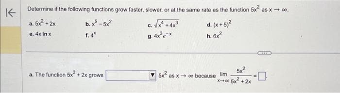 K
Determine if the following functions grow faster, slower, or at the same rate as the function 5x² as x→ ∞o.
a. 5x² + 2x
b. x5 - 5x²
f. 4*
c. √x^² + 4x³
C.
d. (x + 5)²
e. 4x In x
g. 4x³e-x
h. 6x²
a. The function 5x² + 2x grows
5x²
x-00 5x²+2x
5x² as x→ ∞o because lim
0