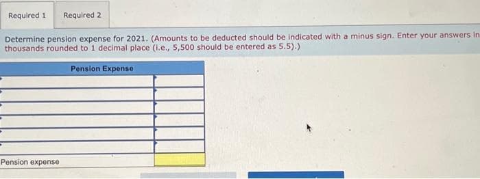 Required 1 Required 2
Determine pension expense for 2021. (Amounts to be deducted should be indicated with a minus sign. Enter your answers in
thousands rounded to 1 decimal place (i.e., 5,500 should be entered as 5.5).)
Pension Expense
Pension expense
