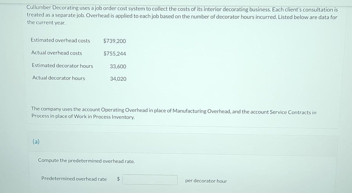 Cullumber Decorating uses a job order cost system to collect the costs of its interior decorating business. Each client's consultation is
treated as a separate job. Overhead is applied to each job based on the number of decorator hours incurred. Listed below are data for
the current year.
Estimated overhead costs
Actual overhead costs
Estimated decorator hours
Actual decorator hours
$739,200
$755,244
(a)
33,600
34,020
The company uses the account Operating Overhead in place of Manufacturing Overhead, and the account Service Contracts in
Process in place of Work in Process Inventory.
Compute the predetermined overhead rate.
Predetermined overhead rate $
per decorator hour