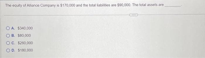 The equity of Alliance Company is $170,000 and the total liabilities are $90,000. The total assets are
OA. $340,000
B. $80,000
C. $260,000
D. $180,000