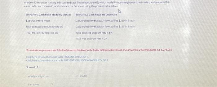 Windsor Enterprises is using a discounted cash flow model. Identify which model Windsor might use to estimate the discounted fair
value under each scenario, and calculate the fair value using the present value tables
Scenario 1. Cash flows are fairly certain
$260/year for 5 years
Risk-adjusted discount rate is 6%
Risk-free discount rate is 2%
Scenario 1:1
(For calculation purposes, use 5 decimal places as displayed in the factor toble provided. Round final answers to 2 decimal places, eg 5.275.25)
Click here to view the factor table PRESENT VALUE OF 1
Click here to view the factor table PRESENT VALUE OF AN ANNUITY OF 1
Windsor might use
Scenario 2: Cash flows are uncertain
75% probability that cash flows will be $260 in 5 years
25% probability that cash flows will be $115 in 5 years
Risk-adjusted discount rate is 6%
Fair value
Risk-free discount rate is 25
model
