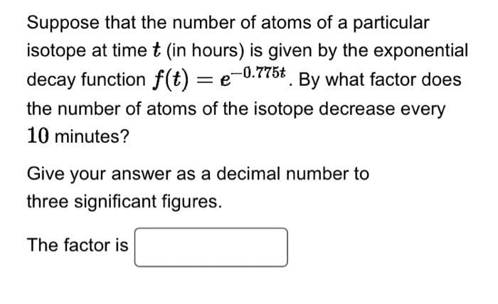 Suppose that the number of atoms of a particular
isotope at time t (in hours) is given by the exponential
decay function f(t) = e-0.775t. By what factor does
the number of atoms of the isotope decrease every
10 minutes?
Give your answer as a decimal number to
three significant figures.
The factor is
