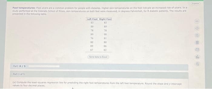 Foot temperatures: foot ulcers are a common problem for people with diabetes. Higher skin temperatures on the foot indicate an increased risk of ulcers. In a
study performed at the Colorado School of Mines, skin temperatures on both feet were measured, in degrees Fahrenheit, for 8 diabetic patients. The results are
presented in the following table
Part: 0/5
Part 1 of 5
Left Foot Right Foot
85
88
78
89
76
80
89
87
85
89
78
90
81
80
86
82
(a) Compute the least-squares regression line for predicting the right foot temperatures from the left foot temperature. Round the slope and y-intercept
values to four decimal places
Exper