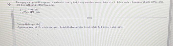 K
The supply and demand for a product are related to price by the following equations, where y is the price, in dollars, and x is the number of units, in thousands
Find the equilibrium point for this product
y S(x) 400+60x
y D(x)=6400-60x
CITE
The equilibrium point is
(Type an ordered pair. Do not use commas in the individual coordinates. Do not include the $ symbol in your answer.)