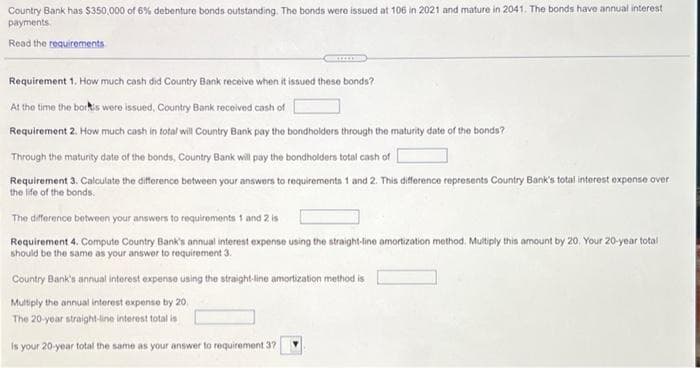 Country Bank has $350,000 of 6% debenture bonds outstanding. The bonds were issued at 106 in 2021 and mature in 2041. The bonds have annual interest
payments.
Read the requirements
Requirement 1, How much cash did Country Bank receive when it issued these bonds?
At the time the borks were issued, Country Bank received cash of
Requirement 2. How much cash in total will Country Bank pay the bondholders through the maturity date of the bonds?
Through the maturity date of the bonds, Country Bank will pay the bondholders total cash of
Requirement 3. Calculate the difference between your answers to requirements 1 and 2. This difference represents Country Bank's total interest expense over
the life of the bonds.
The difference between your answers to requirements 1 and 2 is
Requirement 4. Compute Country Bank's annual interest expense using the straight-line amortization method. Multiply this amount by 20. Your 20-year total
should be the same as your answer to requirement 3.
Country Bank's annual interest expense using the straight-line amortization method is
Multiply the annual interest expense by 20.
The 20-year straight-line interest total is
is your 20-year total the same as your answer to requirement 37
