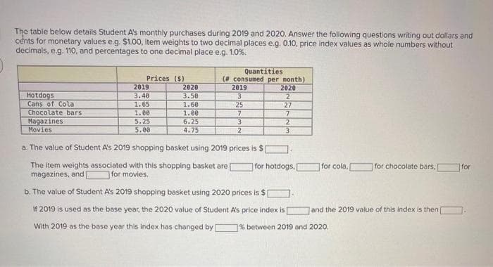 The table below details Student A's monthly purchases during 2019 and 2020. Answer the following questions writing out dollars and
cents for monetary values e.g. $1.00, item weights to two decimal places e.g. 0.10, price index values as whole numbers without
decimals, e.g. 110, and percentages to one decimal place e.g. 1.0%.
Hotdogs
Cans of Cola
Chocolate bars
Magazines
Movies
Prices ($)
2019
3.40
1.65
1.00
5.25
5.00
2020
3.50
1.60
1.00
6.25
4.75
Quantities
(# consumed per month)
2020
2
2019
3
The item weights associated with this shopping basket are
magazines, and [ for movies.
25
7
3
2
a. The value of Student A's 2019 shopping basket using 2019 prices is $1
27
7
2
3
for hotdogs.
for cola,
b. The value of Student A's 2019 shopping basket using 2020 prices is $ [
If 2019 is used as the base year, the 2020 value of Student A's price index is [
With 2019 as the base year this index has changed by [ % between 2019 and 2020.
for chocolate bars,
and the 2019 value of this index is then
for