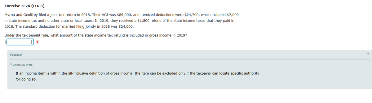 Exercise 5-26 (LO. 3)
Myrna and Geoffrey filed a joint tax return in 2018. Their AGI was $85,000, and itemized deductions were $24,700, which included $7,000
in state income tax and no other state or local taxes. In 2019, they received a $1,800 refund of the state income taxes that they paid in
2018. The standard deduction for married filing jointly in 2018 was $24,000.
Under the tax benefit rule, what amount of the state income tax refund is included in gross income in 2019?
|x
Feedback
✓ Check My Work
If an income item is within the all-inclusive definition of gross income, the item can be excluded only if the taxpayer can locate specific authority
for doing so.