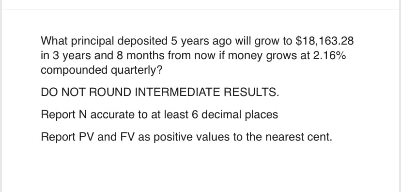 What principal deposited 5 years ago will grow to $18,163.28
in 3 years and 8 months from now if money grows at 2.16%
compounded quarterly?
DO NOT ROUND INTERMEDIATE RESULTS.
Report N accurate to at least 6 decimal places
Report PV and FV as positive values to the nearest cent.