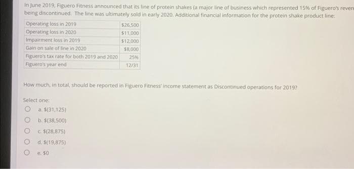 In June 2019, Figuero Fitness announced that its line of protein shakes (a major line of business which represented 15% of Figuero's reven
being discontinued. The line was ultimately sold in early 2020. Additional financial information for the protein shake product line:
Operating loss in 2019
Operating loss in 2020
Impairment loss in 2019
Gain on sale of line in 2020
Figuero's tax rate for both 2019 and 2020
Figuero's year end
How much, in total, should be reported in Figuero Fitness' income statement as Discontinued operations for 2019?
Select one:
$26,500
$11,000
$12,000
$8,000
25%
12/31
a. $(31,125)
b. $(38,500)
c. $(28,875)
d. $(19,875)
e. 50
