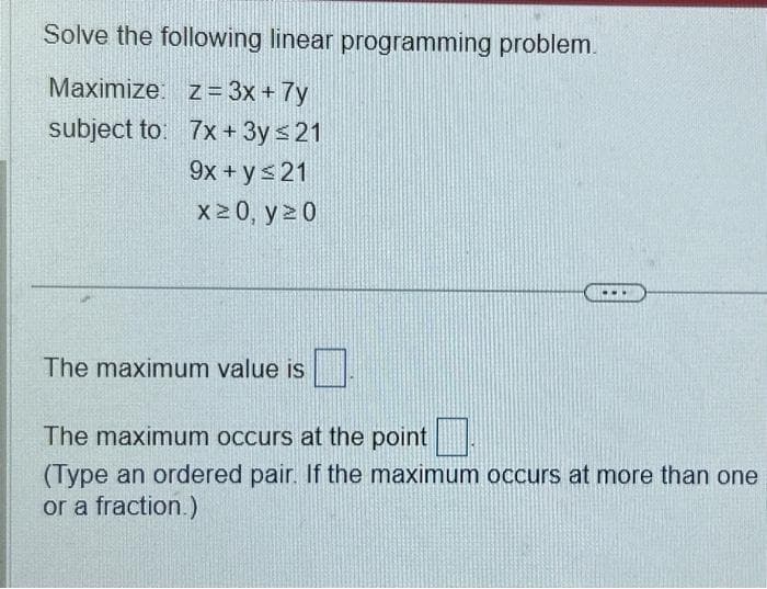 Solve the following linear programming problem.
Maximize: z = 3x + 7y
subject to:
7x + 3y ≤ 21
9x + y ≤ 21
x ≥ 0, y 20
The maximum value is
The maximum occurs at the point
(Type an ordered pair. If the maximum occurs at more than one
or a fraction.)