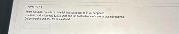 QUESTION S
There are 3700 pounds of material that has a cost of $1.32 per pound.
The final production was 52479 units and the final balance of material was 650 pounds.
Determine the unit cost for this material.