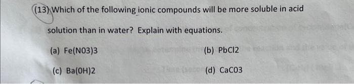 (13) Which of the following ionic compounds will be more soluble in acid
solution than in water? Explain with equations.
(a) Fe(NO3)3
(b) PbCl2
(c) Ba(OH)2
po(d) CaC03