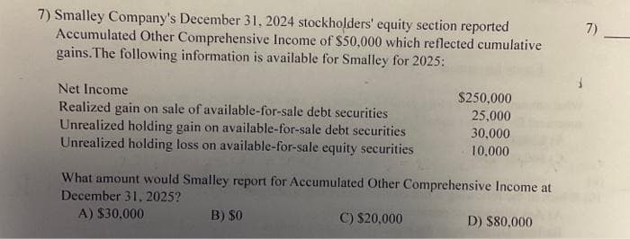 7) Smalley Company's December 31, 2024 stockholders' equity section reported
Accumulated Other Comprehensive Income of $50,000 which reflected cumulative
gains. The following information is available for Smalley for 2025:
Net Income
Realized gain on sale of available-for-sale debt securities
Unrealized holding gain on available-for-sale debt securities
Unrealized holding loss on available-for-sale equity securities
$250,000
25,000
30,000
10,000
What amount would Smalley report for Accumulated Other Comprehensive Income at
December 31, 2025?
A) $30,000
C) $20,000
B) $0
D) $80,000
7)
