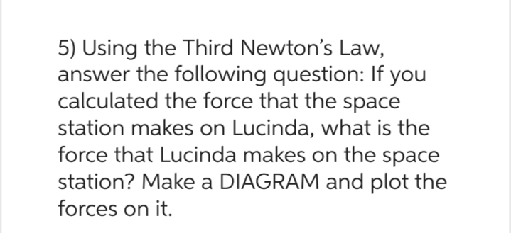 5) Using the Third Newton's Law,
answer the following question: If you
calculated the force that the space
station makes on Lucinda, what is the
force that Lucinda makes on the space
station? Make a DIAGRAM and plot the
forces on it.