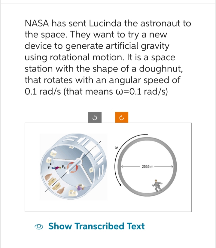 NASA has sent Lucinda the astronaut to
the space. They want to try a new
device to generate artificial gravity
using rotational motion. It is a space
station with the shape of a doughnut,
that rotates with an angular speed of
0.1 rad/s (that means w=0.1 rad/s)
W
2535 m
Show Transcribed Text