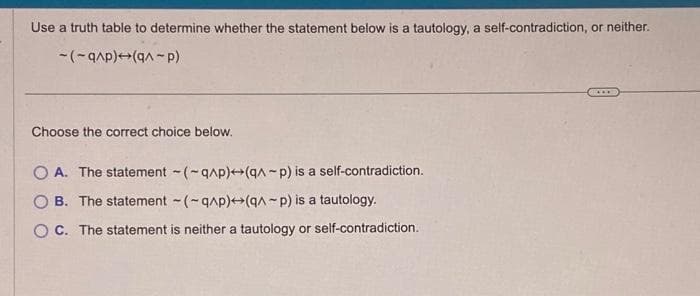 Use a truth table to determine whether the statement below is a tautology, a self-contradiction, or neither.
-(-q^p) (q^-P)
Choose the correct choice below.
OA. The statement (-q^p)+(q^-p) is a self-contradiction.
OB. The statement (-q^p)+(q^-p) is a tautology.
OC. The statement is neither a tautology or self-contradiction.