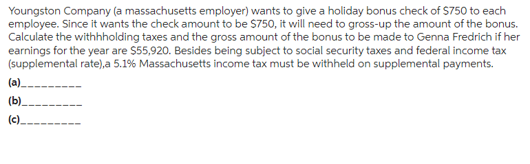 Youngston Company (a massachusetts employer) wants to give a holiday bonus check of $750 to each
employee. Since it wants the check amount to be $750, it will need to gross-up the amount of the bonus.
Calculate the withhholding taxes and the gross amount of the bonus to be made to Genna Fredrich if her
earnings for the year are $55,920. Besides being subject to social security taxes and federal income tax
(supplemental rate),a 5.1% Massachusetts income tax must be withheld on supplemental payments.
(a)__
(b)_
(c).