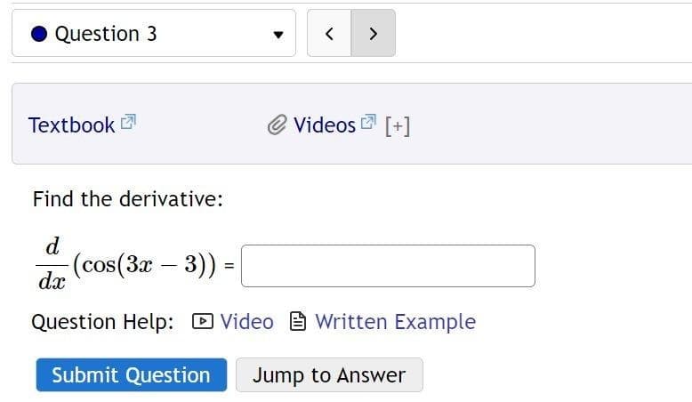 Question 3
Textbook
< >
-(cos(3x − 3)) =
-
=
Videos [+]
Find the derivative:
d
dx
Question Help: Video Written Example
Submit Question Jump to Answer