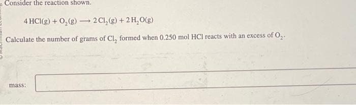 Consider the reaction shown.
4 HCl(g) + O₂(g) > 2 Cl₂(g) + 2 H₂O(g)
Calculate the number of grams of Cl, formed when 0.250 mol HCI reacts with an excess of 0₂.
mass: