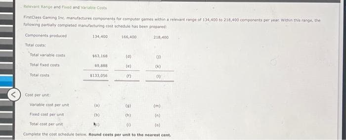 Relevant Range and Fixed and Variable Costs
FirstClass Gaming Inc. manufactures components for computer games within a relevant range of 134,400 to 218,400 components per year. Within this range, the
following partially completed manufacturing cost schedule has been prepared:
218,400
Components produced
Total costs:
Total variable costs
Total fixed costs
Total costs
Cost per unit:
134,400
$63,168
69,888
$133,056
166,400
(d)
(e)
(1)
(k)
(1)
Variable cost per unit.
(a)
(9)
(m)
Fixed cost per unit
(b)
11
(h)
(n)
Total cost per unit
Mc)
(0)
(0)
Complete the cost schedule below. Round costs per unit to the nearest cent.