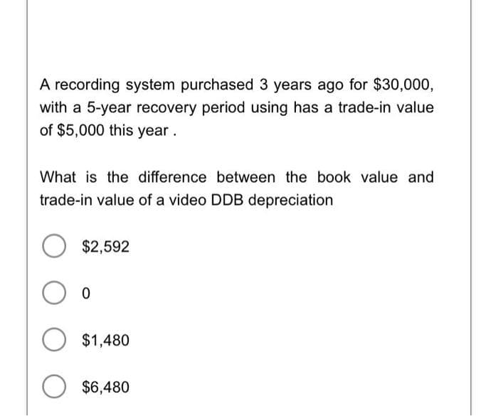 A recording system purchased 3 years ago for $30,000,
with a 5-year recovery period using has a trade-in value
of $5,000 this year.
What is the difference between the book value and
trade-in value of a video DDB depreciation
$2,592
O o
O $1,480
O $6,480