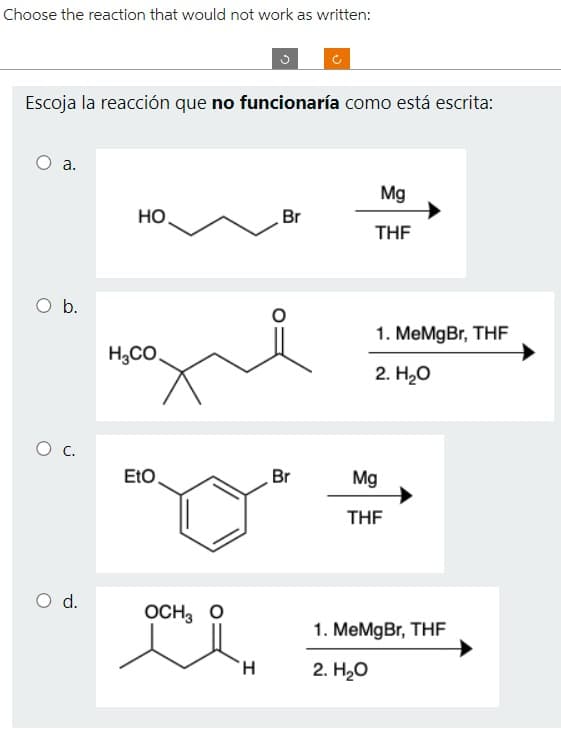 Choose the reaction that would not work as written:
Escoja la reacción que no funcionaría como está escrita:
a.
O b.
O C.
O d.
HO
H,CO.
EtO
OCH3 O
H
Br
Br
Mg
THF
1. MeMgBr, THF
2. H₂O
Mg
THF
1. MeMgBr, THF
2. H₂O