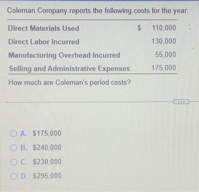 Coleman Company reports the following costs for the year.
Direct Materials Used
$
110,000
Direct Labor Incurred
130,000
55,000
175,000
Manufacturing Overhead Incurred
Selling and Administrative Expenses
How much are Coleman's period costs?
A. $175,000
OB. $240,000
OC. $230,000
D. $295.000
INICIO