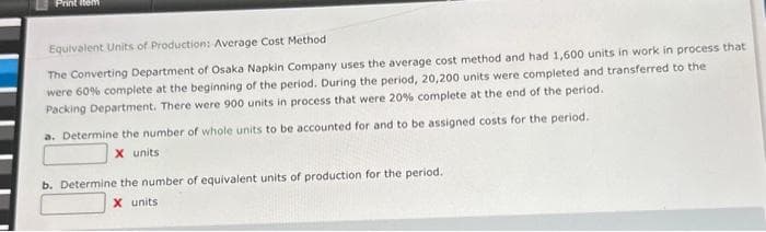 Print Item
Equivalent Units of Production: Average Cost Method
The Converting Department of Osaka Napkin Company uses the average cost method and had 1,600 units in work in process that
were 60% complete at the beginning of the period. During the period, 20,200 units were completed and transferred to the
Packing Department. There were 900 units in process that were 20% complete at the end of the period.
a. Determine the number of whole units to be accounted for and to be assigned costs for the period.
X units
b. Determine the number of equivalent units of production for the period.
X units.